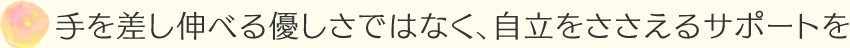 手を差し伸べる優しさではなく、自立をささえるサポートを